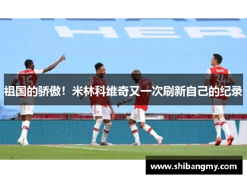 祖国的骄傲！米林科维奇又一次刷新自己的纪录
