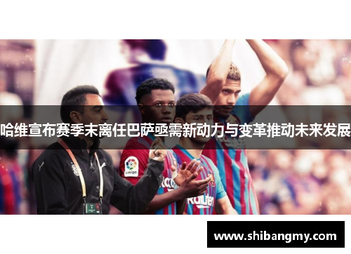 哈维宣布赛季末离任巴萨亟需新动力与变革推动未来发展