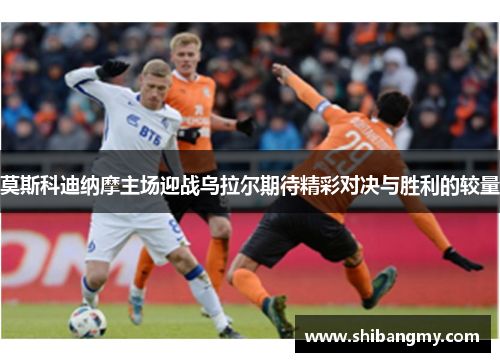 莫斯科迪纳摩主场迎战乌拉尔期待精彩对决与胜利的较量