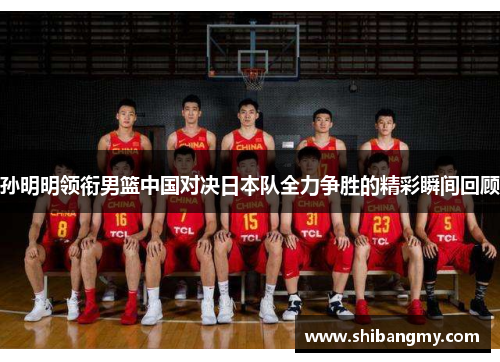 孙明明领衔男篮中国对决日本队全力争胜的精彩瞬间回顾